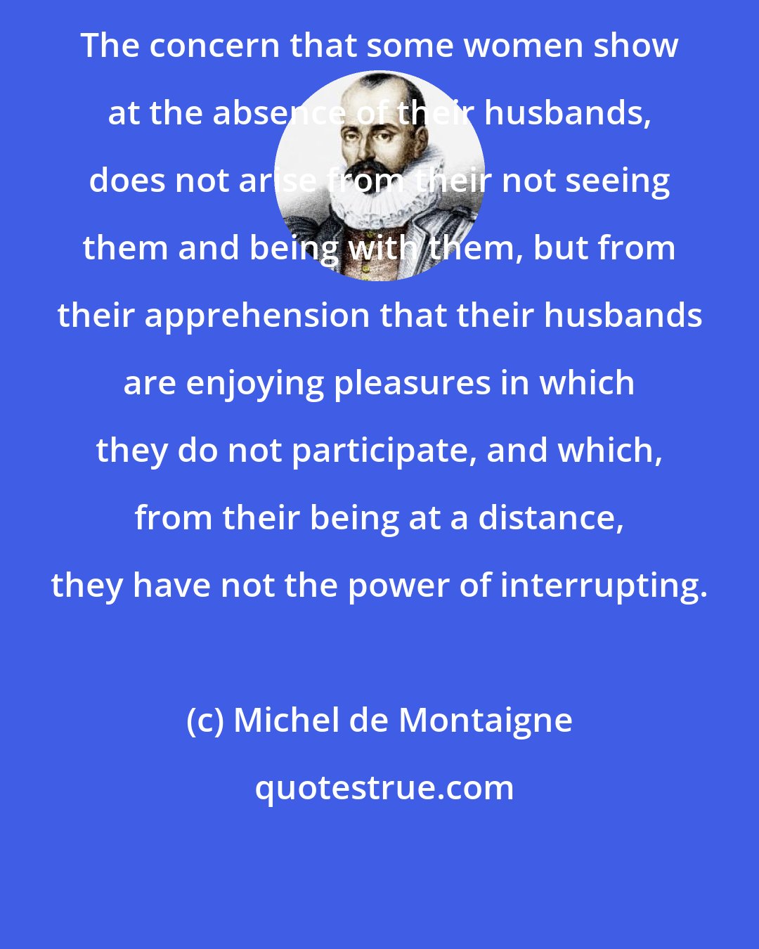 Michel de Montaigne: The concern that some women show at the absence of their husbands, does not arise from their not seeing them and being with them, but from their apprehension that their husbands are enjoying pleasures in which they do not participate, and which, from their being at a distance, they have not the power of interrupting.