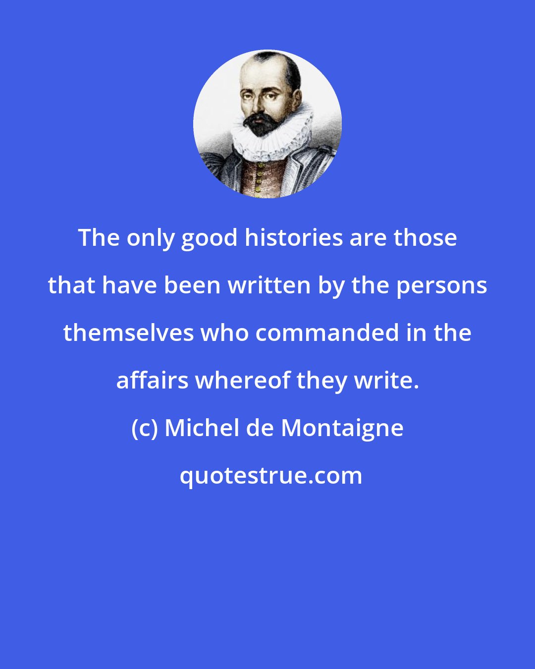 Michel de Montaigne: The only good histories are those that have been written by the persons themselves who commanded in the affairs whereof they write.