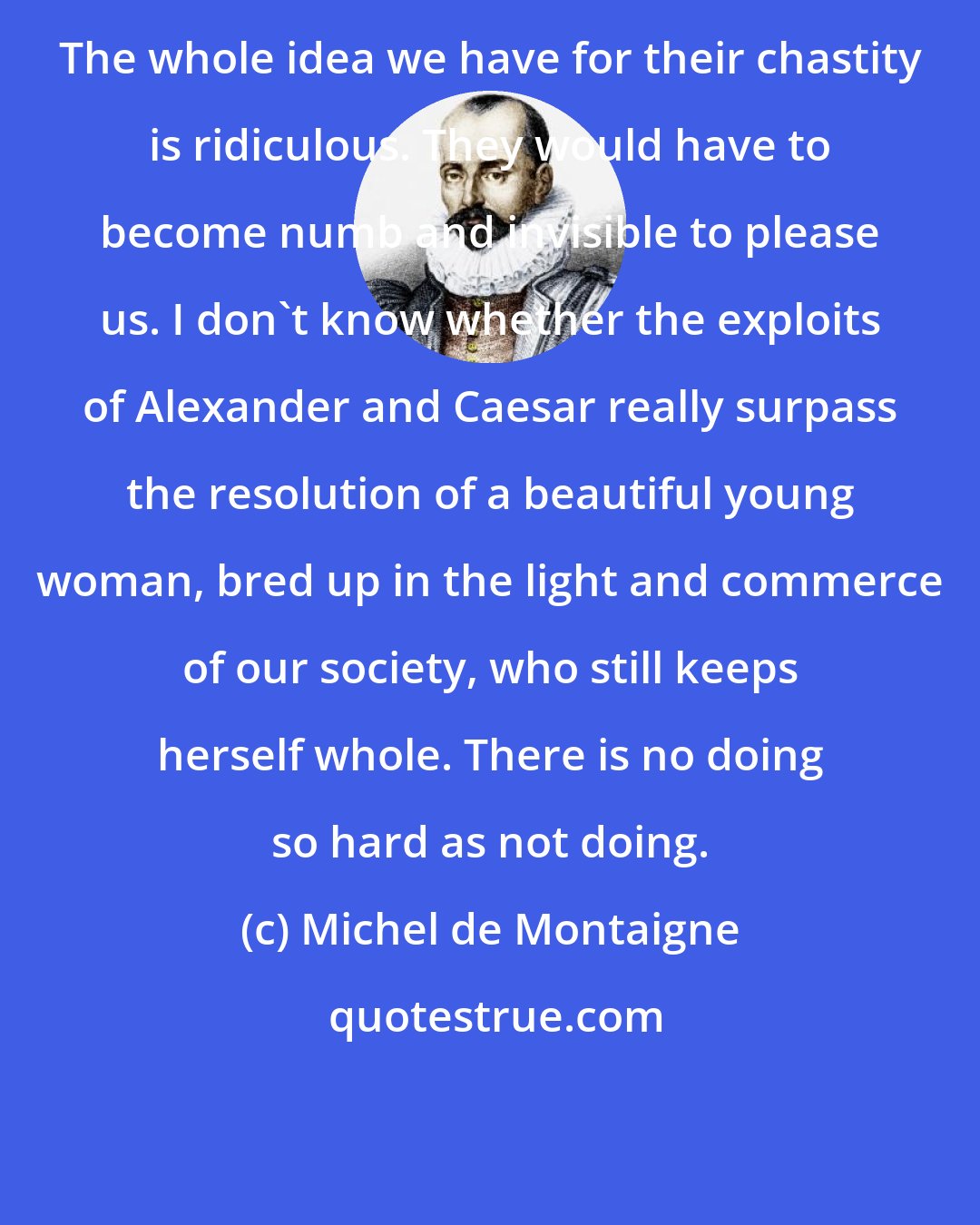 Michel de Montaigne: The whole idea we have for their chastity is ridiculous. They would have to become numb and invisible to please us. I don't know whether the exploits of Alexander and Caesar really surpass the resolution of a beautiful young woman, bred up in the light and commerce of our society, who still keeps herself whole. There is no doing so hard as not doing.