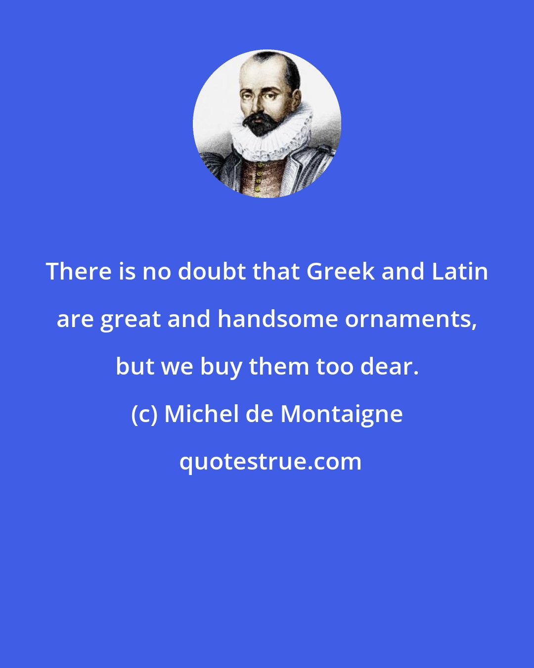 Michel de Montaigne: There is no doubt that Greek and Latin are great and handsome ornaments, but we buy them too dear.