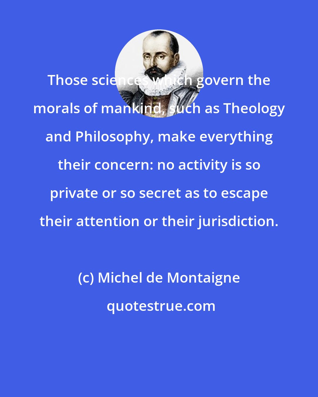 Michel de Montaigne: Those sciences which govern the morals of mankind, such as Theology and Philosophy, make everything their concern: no activity is so private or so secret as to escape their attention or their jurisdiction.