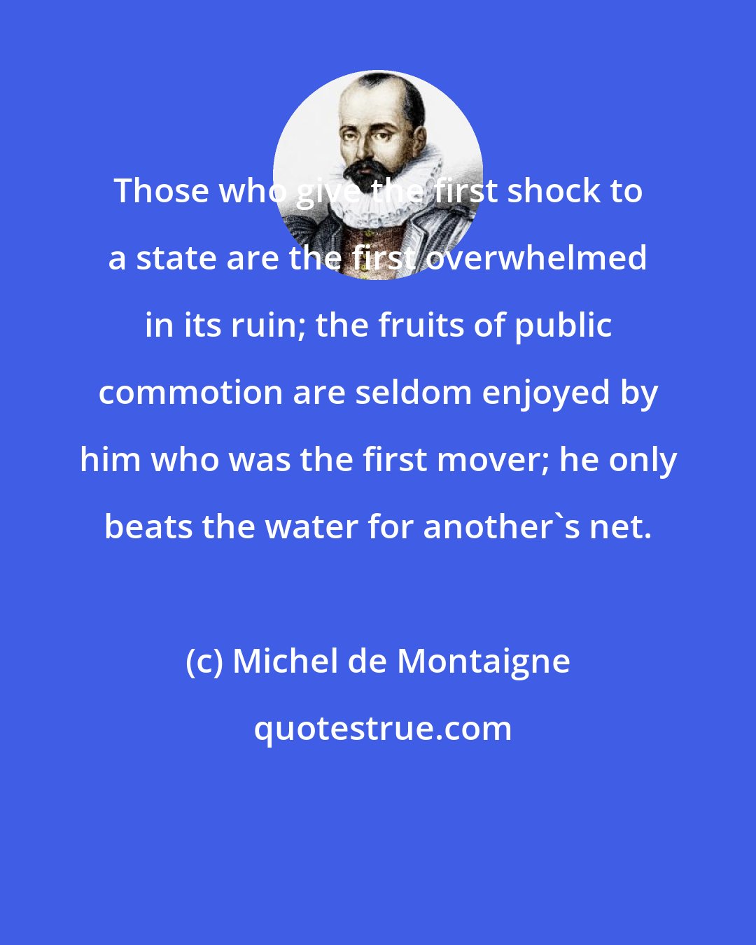 Michel de Montaigne: Those who give the first shock to a state are the first overwhelmed in its ruin; the fruits of public commotion are seldom enjoyed by him who was the first mover; he only beats the water for another's net.