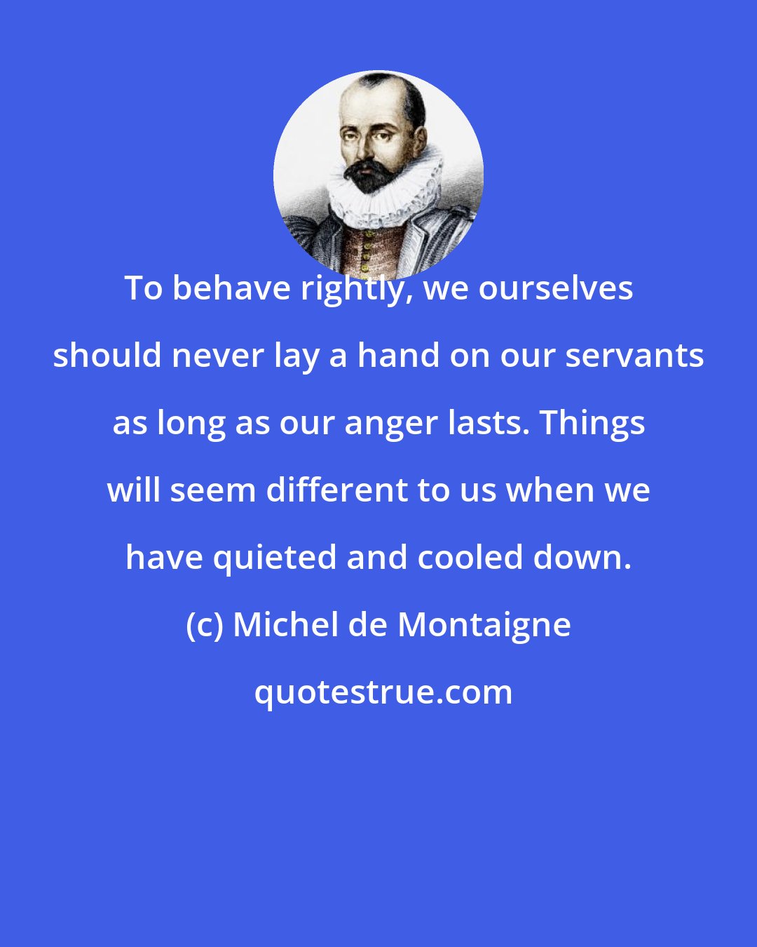 Michel de Montaigne: To behave rightly, we ourselves should never lay a hand on our servants as long as our anger lasts. Things will seem different to us when we have quieted and cooled down.