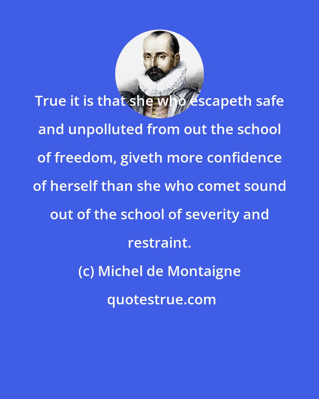 Michel de Montaigne: True it is that she who escapeth safe and unpolluted from out the school of freedom, giveth more confidence of herself than she who comet sound out of the school of severity and restraint.