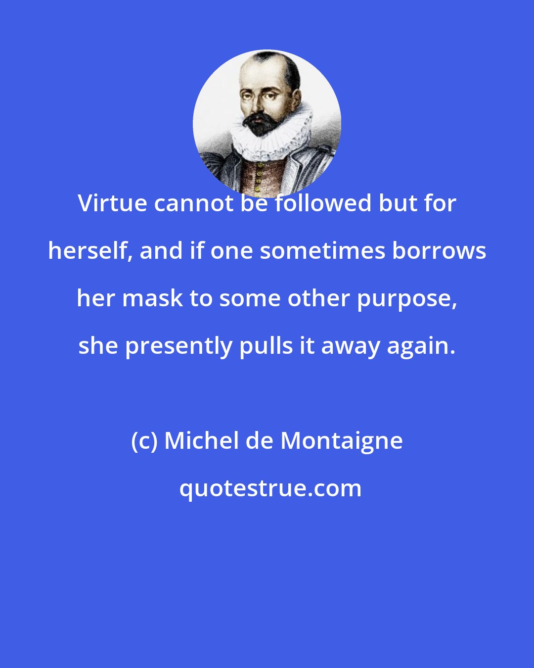 Michel de Montaigne: Virtue cannot be followed but for herself, and if one sometimes borrows her mask to some other purpose, she presently pulls it away again.