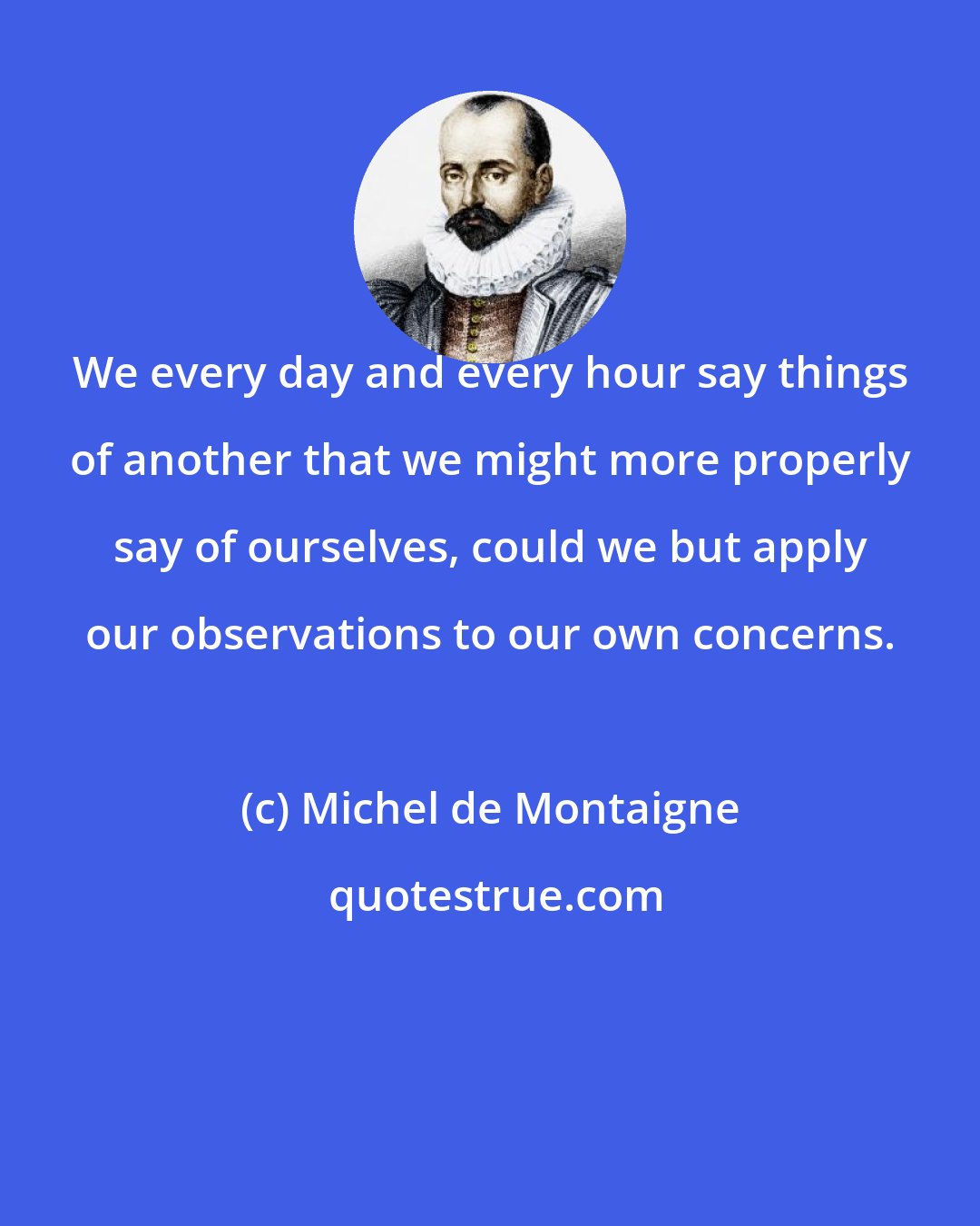 Michel de Montaigne: We every day and every hour say things of another that we might more properly say of ourselves, could we but apply our observations to our own concerns.