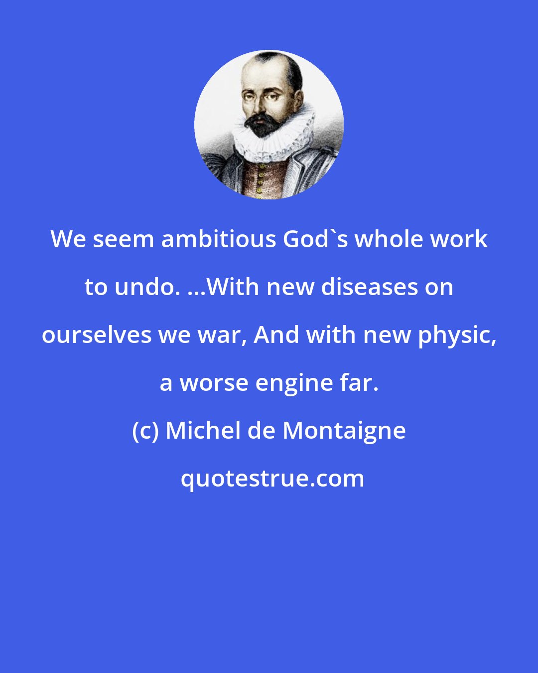 Michel de Montaigne: We seem ambitious God's whole work to undo. ...With new diseases on ourselves we war, And with new physic, a worse engine far.