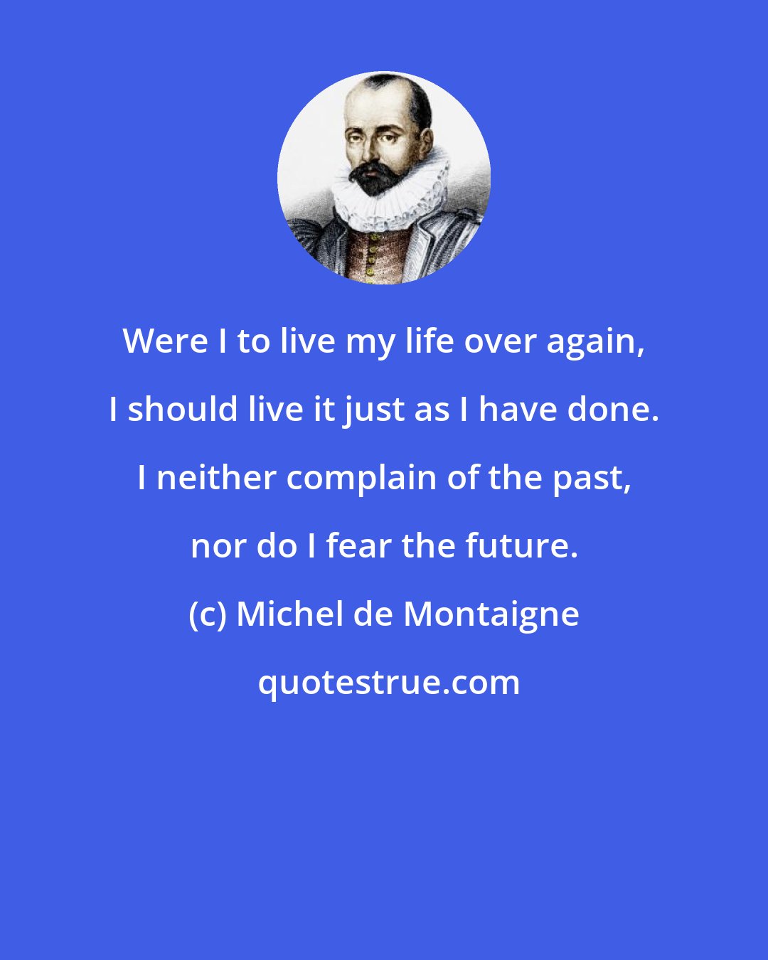 Michel de Montaigne: Were I to live my life over again, I should live it just as I have done. I neither complain of the past, nor do I fear the future.