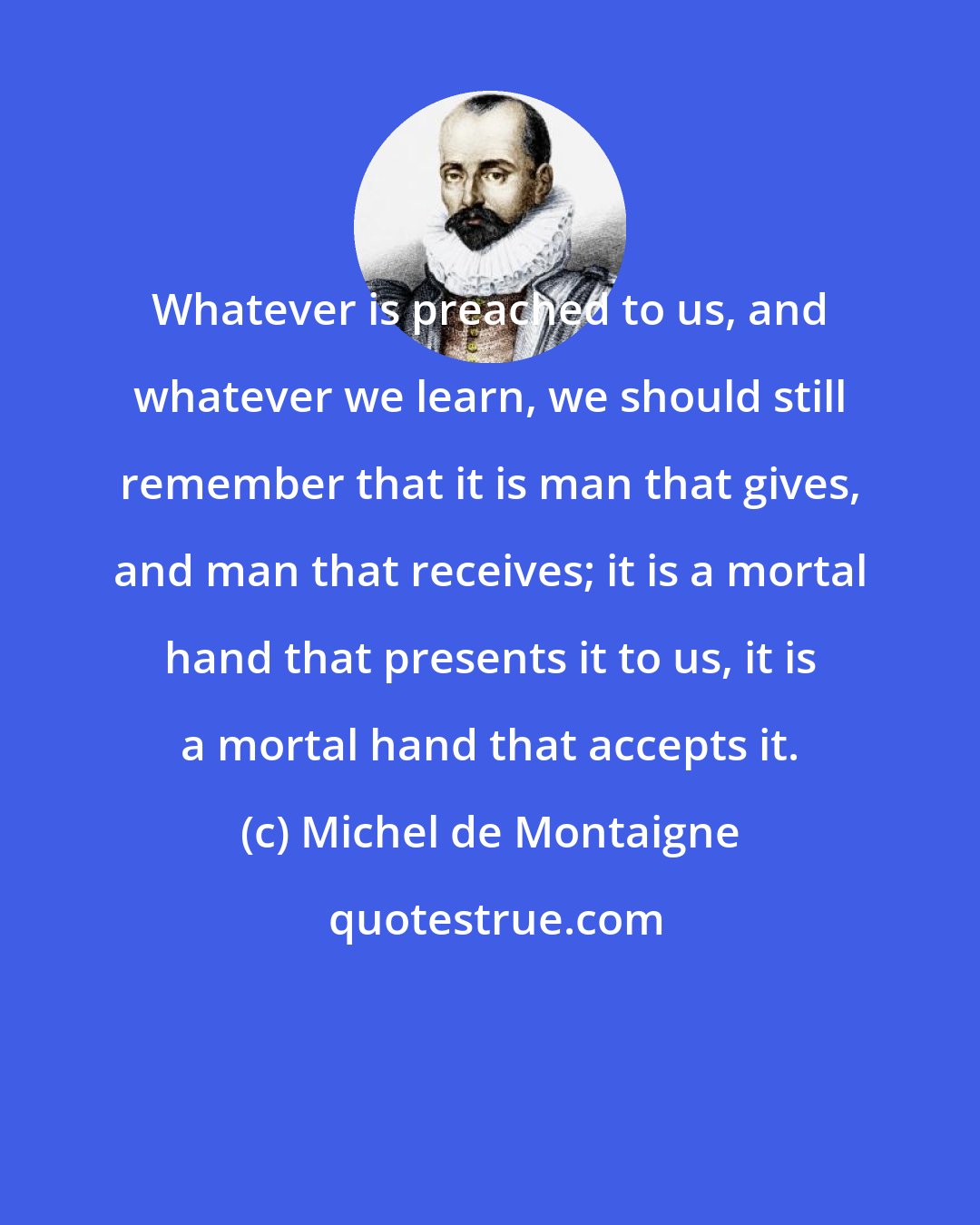 Michel de Montaigne: Whatever is preached to us, and whatever we learn, we should still remember that it is man that gives, and man that receives; it is a mortal hand that presents it to us, it is a mortal hand that accepts it.