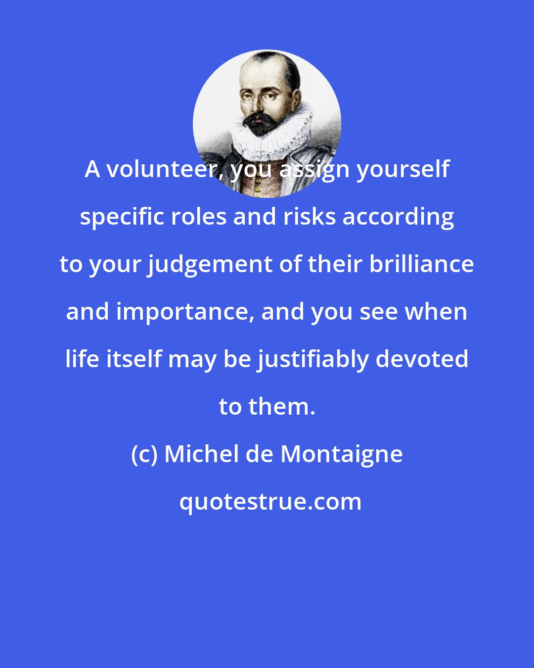 Michel de Montaigne: A volunteer, you assign yourself specific roles and risks according to your judgement of their brilliance and importance, and you see when life itself may be justifiably devoted to them.