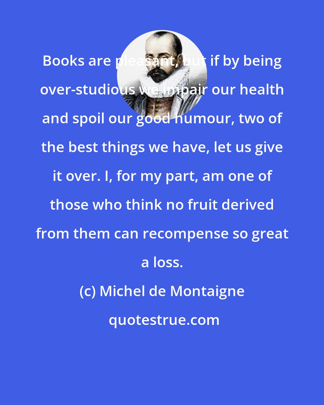 Michel de Montaigne: Books are pleasant, but if by being over-studious we impair our health and spoil our good humour, two of the best things we have, let us give it over. I, for my part, am one of those who think no fruit derived from them can recompense so great a loss.