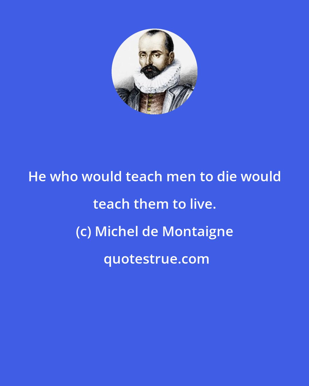 Michel de Montaigne: He who would teach men to die would teach them to live.