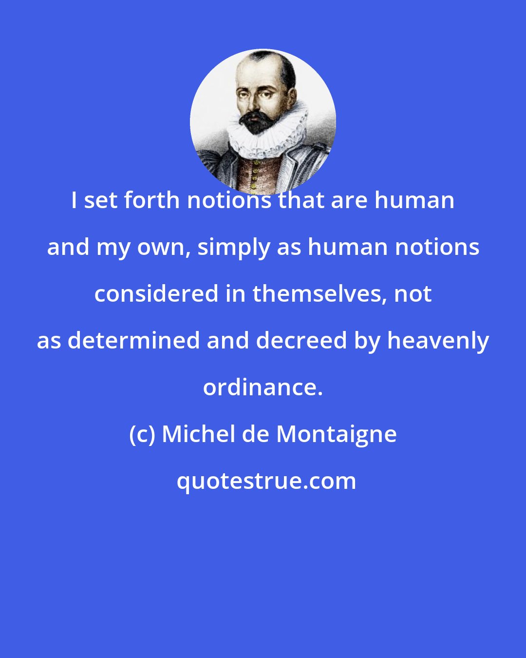 Michel de Montaigne: I set forth notions that are human and my own, simply as human notions considered in themselves, not as determined and decreed by heavenly ordinance.