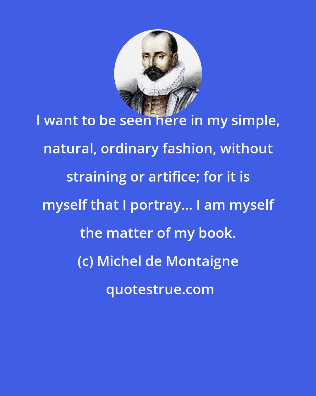 Michel de Montaigne: I want to be seen here in my simple, natural, ordinary fashion, without straining or artifice; for it is myself that I portray... I am myself the matter of my book.