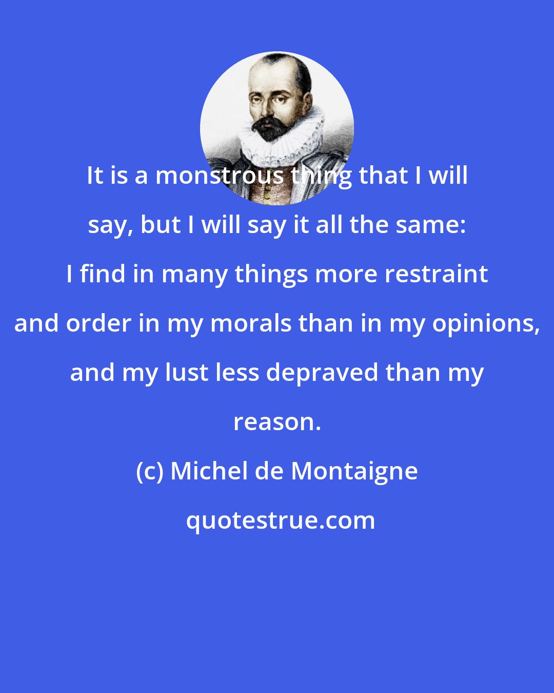 Michel de Montaigne: It is a monstrous thing that I will say, but I will say it all the same: I find in many things more restraint and order in my morals than in my opinions, and my lust less depraved than my reason.