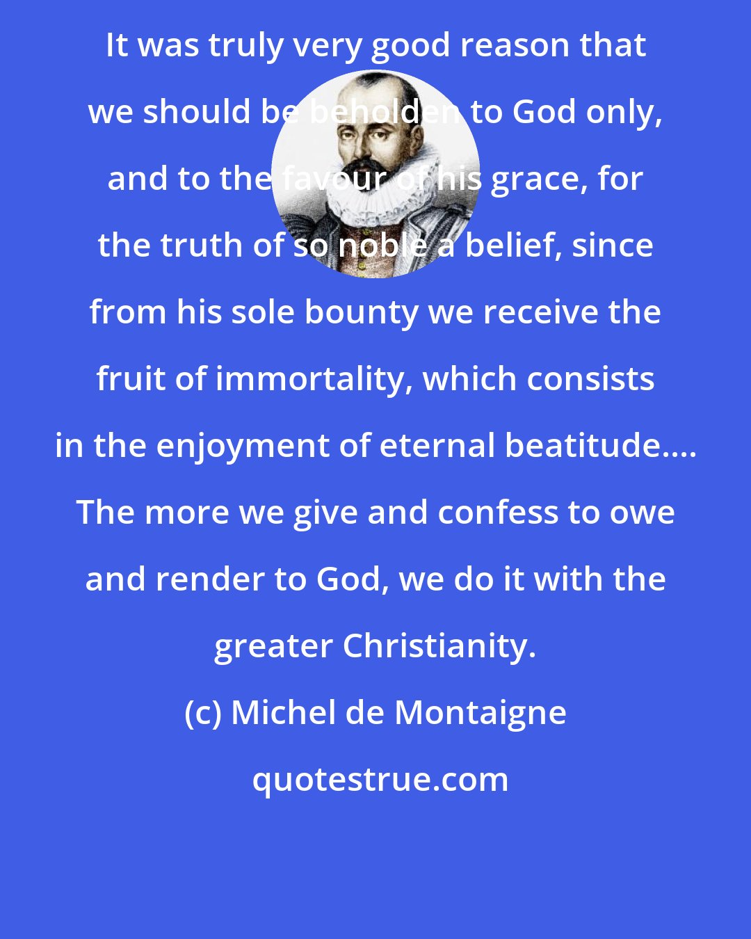 Michel de Montaigne: It was truly very good reason that we should be beholden to God only, and to the favour of his grace, for the truth of so noble a belief, since from his sole bounty we receive the fruit of immortality, which consists in the enjoyment of eternal beatitude.... The more we give and confess to owe and render to God, we do it with the greater Christianity.