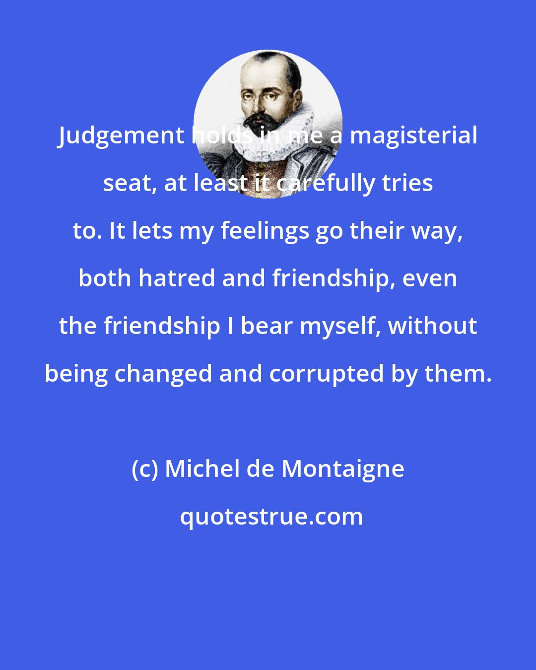 Michel de Montaigne: Judgement holds in me a magisterial seat, at least it carefully tries to. It lets my feelings go their way, both hatred and friendship, even the friendship I bear myself, without being changed and corrupted by them.