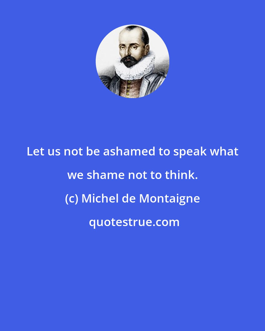 Michel de Montaigne: Let us not be ashamed to speak what we shame not to think.