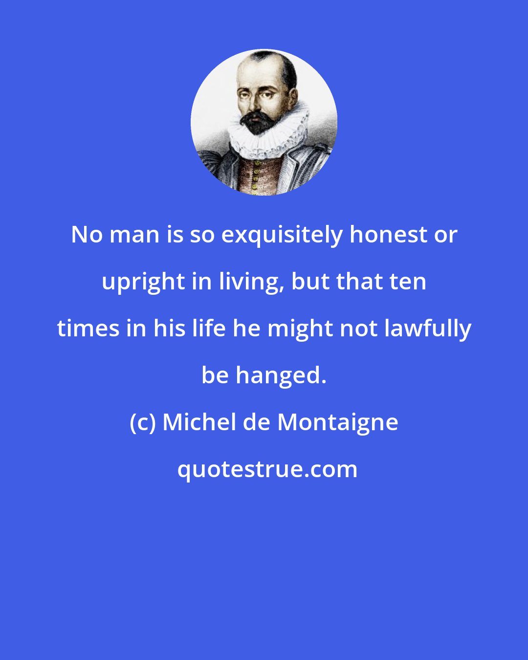 Michel de Montaigne: No man is so exquisitely honest or upright in living, but that ten times in his life he might not lawfully be hanged.