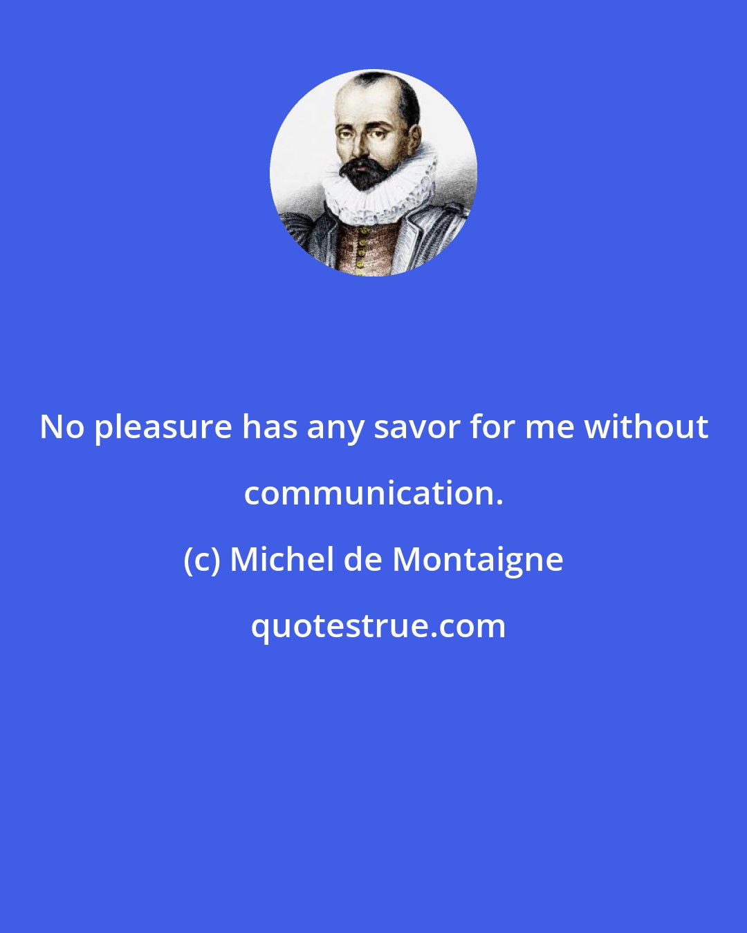 Michel de Montaigne: No pleasure has any savor for me without communication.