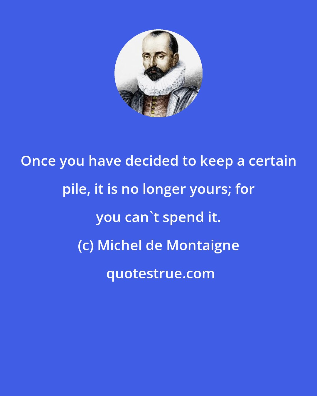 Michel de Montaigne: Once you have decided to keep a certain pile, it is no longer yours; for you can't spend it.