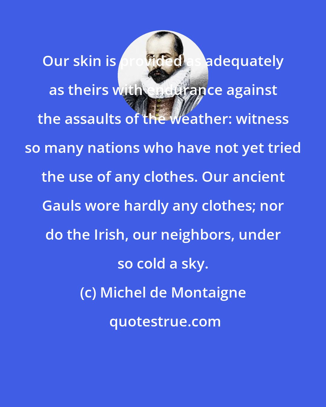 Michel de Montaigne: Our skin is provided as adequately as theirs with endurance against the assaults of the weather: witness so many nations who have not yet tried the use of any clothes. Our ancient Gauls wore hardly any clothes; nor do the Irish, our neighbors, under so cold a sky.