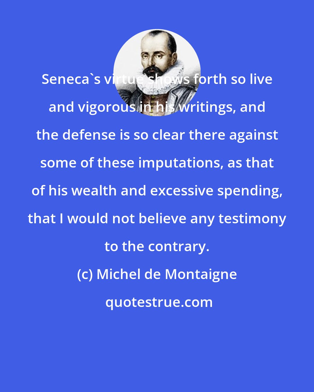 Michel de Montaigne: Seneca's virtue shows forth so live and vigorous in his writings, and the defense is so clear there against some of these imputations, as that of his wealth and excessive spending, that I would not believe any testimony to the contrary.