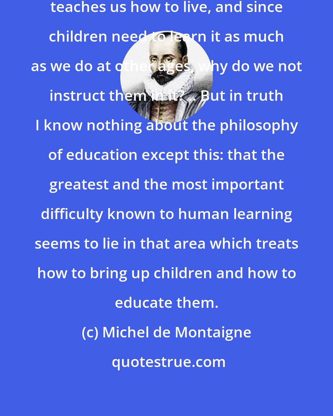 Michel de Montaigne: Since philosophy is the art which teaches us how to live, and since children need to learn it as much as we do at other ages, why do we not instruct them in it? .. But in truth I know nothing about the philosophy of education except this: that the greatest and the most important difficulty known to human learning seems to lie in that area which treats how to bring up children and how to educate them.