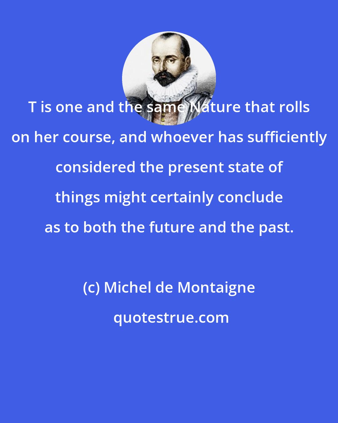 Michel de Montaigne: T is one and the same Nature that rolls on her course, and whoever has sufficiently considered the present state of things might certainly conclude as to both the future and the past.