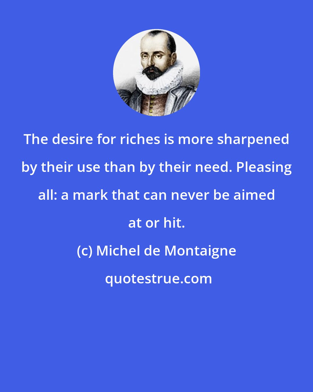 Michel de Montaigne: The desire for riches is more sharpened by their use than by their need. Pleasing all: a mark that can never be aimed at or hit.