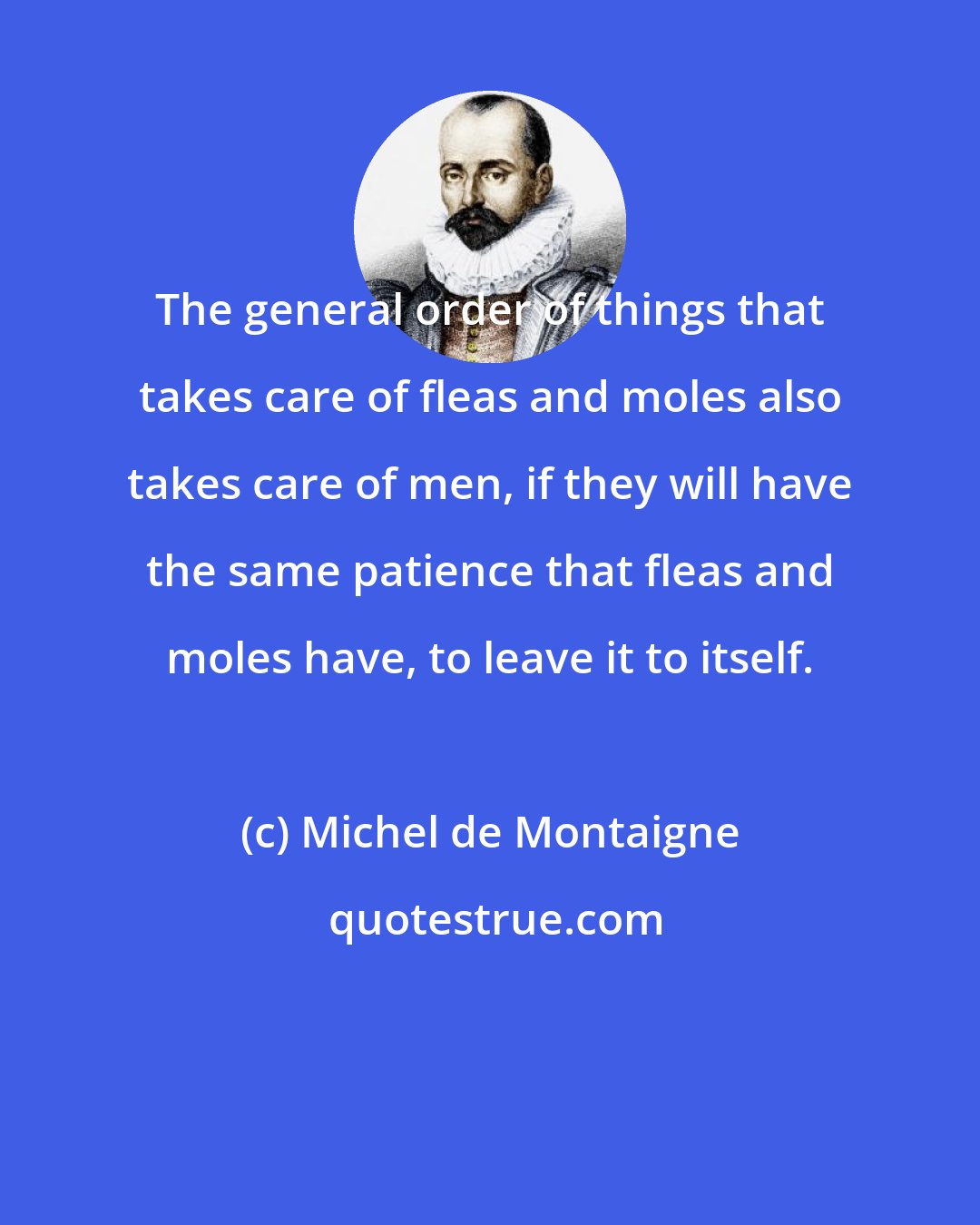 Michel de Montaigne: The general order of things that takes care of fleas and moles also takes care of men, if they will have the same patience that fleas and moles have, to leave it to itself.