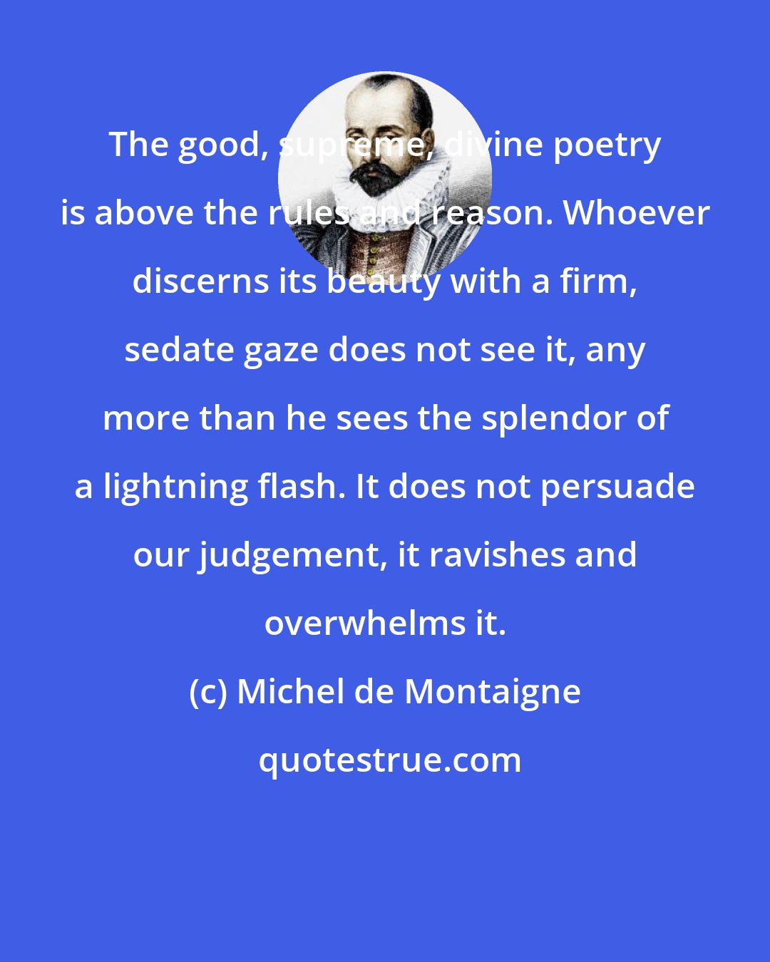 Michel de Montaigne: The good, supreme, divine poetry is above the rules and reason. Whoever discerns its beauty with a firm, sedate gaze does not see it, any more than he sees the splendor of a lightning flash. It does not persuade our judgement, it ravishes and overwhelms it.