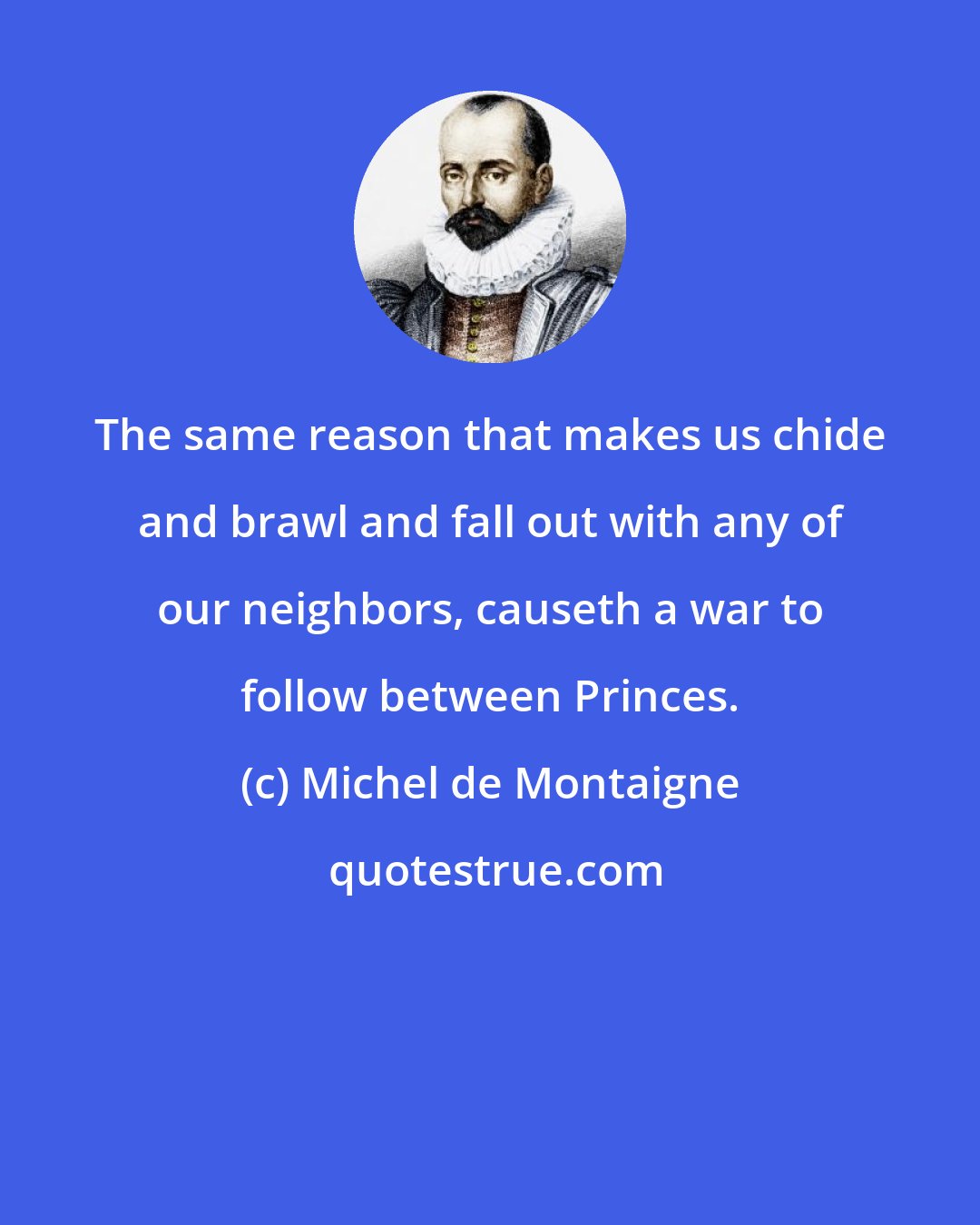 Michel de Montaigne: The same reason that makes us chide and brawl and fall out with any of our neighbors, causeth a war to follow between Princes.