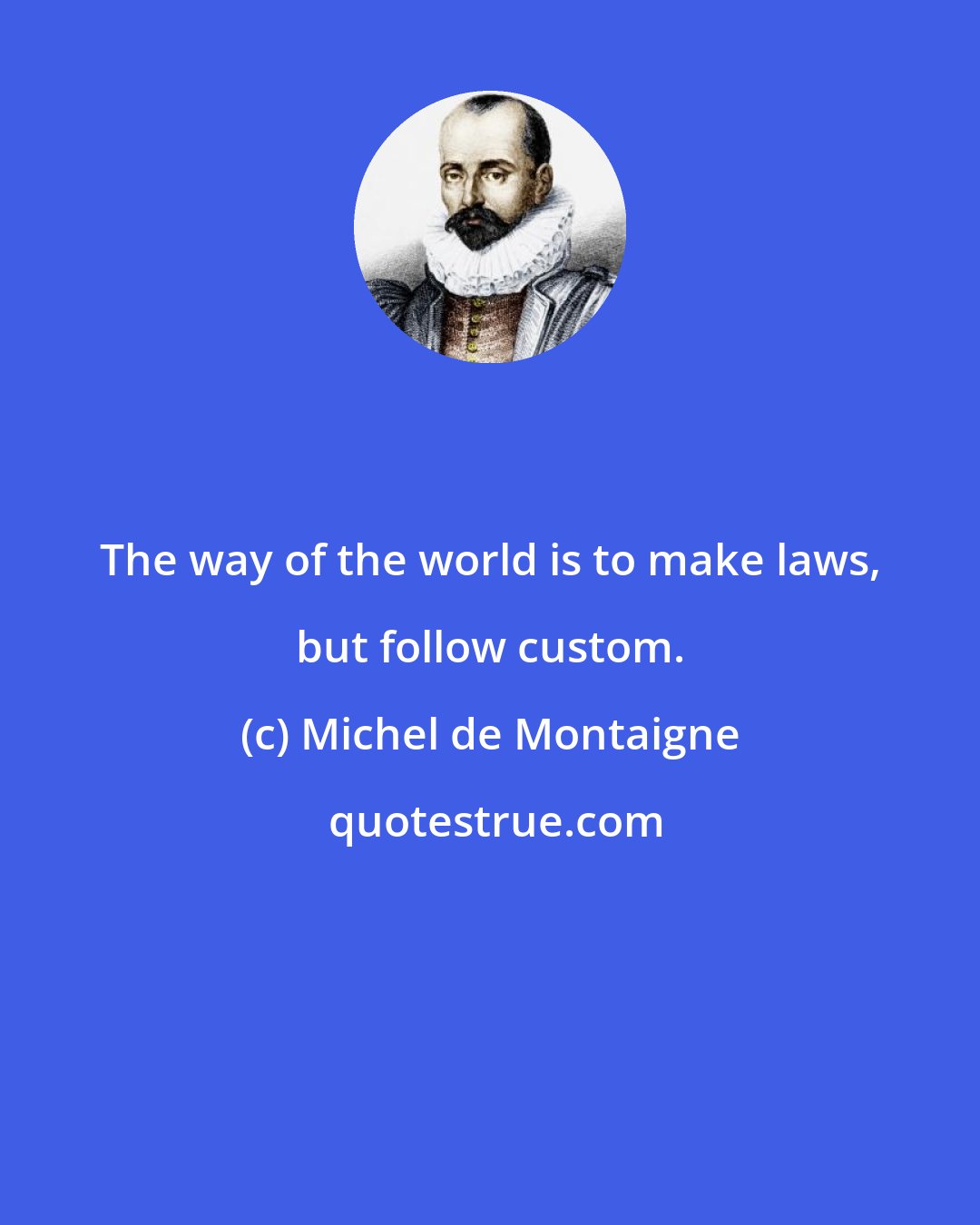 Michel de Montaigne: The way of the world is to make laws, but follow custom.