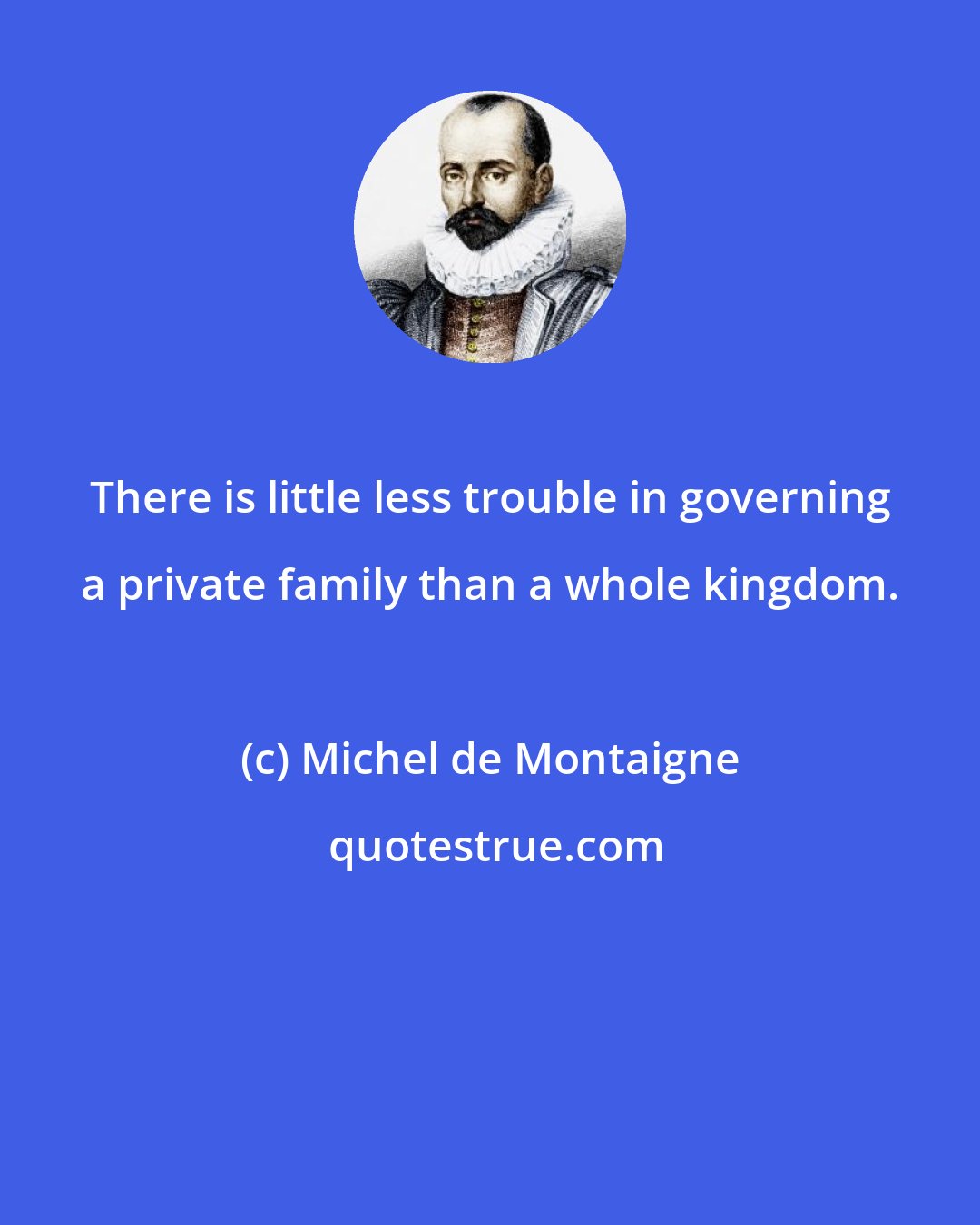 Michel de Montaigne: There is little less trouble in governing a private family than a whole kingdom.