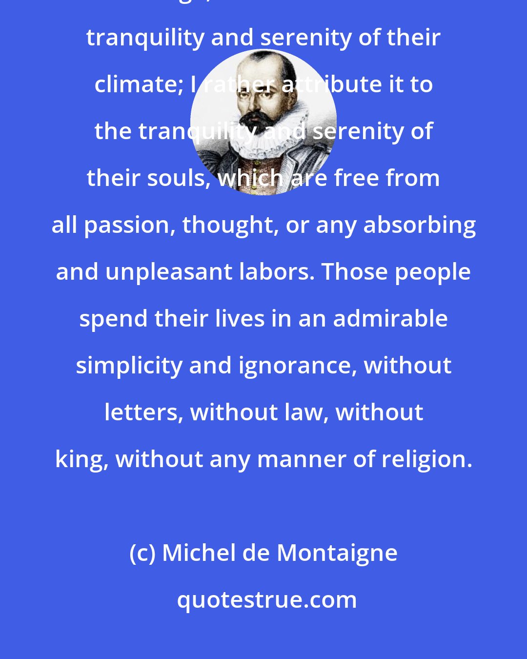 Michel de Montaigne: What we are told of the inhabitants of Brazil, that they never die but of old age, is attributed to the tranquility and serenity of their climate; I rather attribute it to the tranquility and serenity of their souls, which are free from all passion, thought, or any absorbing and unpleasant labors. Those people spend their lives in an admirable simplicity and ignorance, without letters, without law, without king, without any manner of religion.