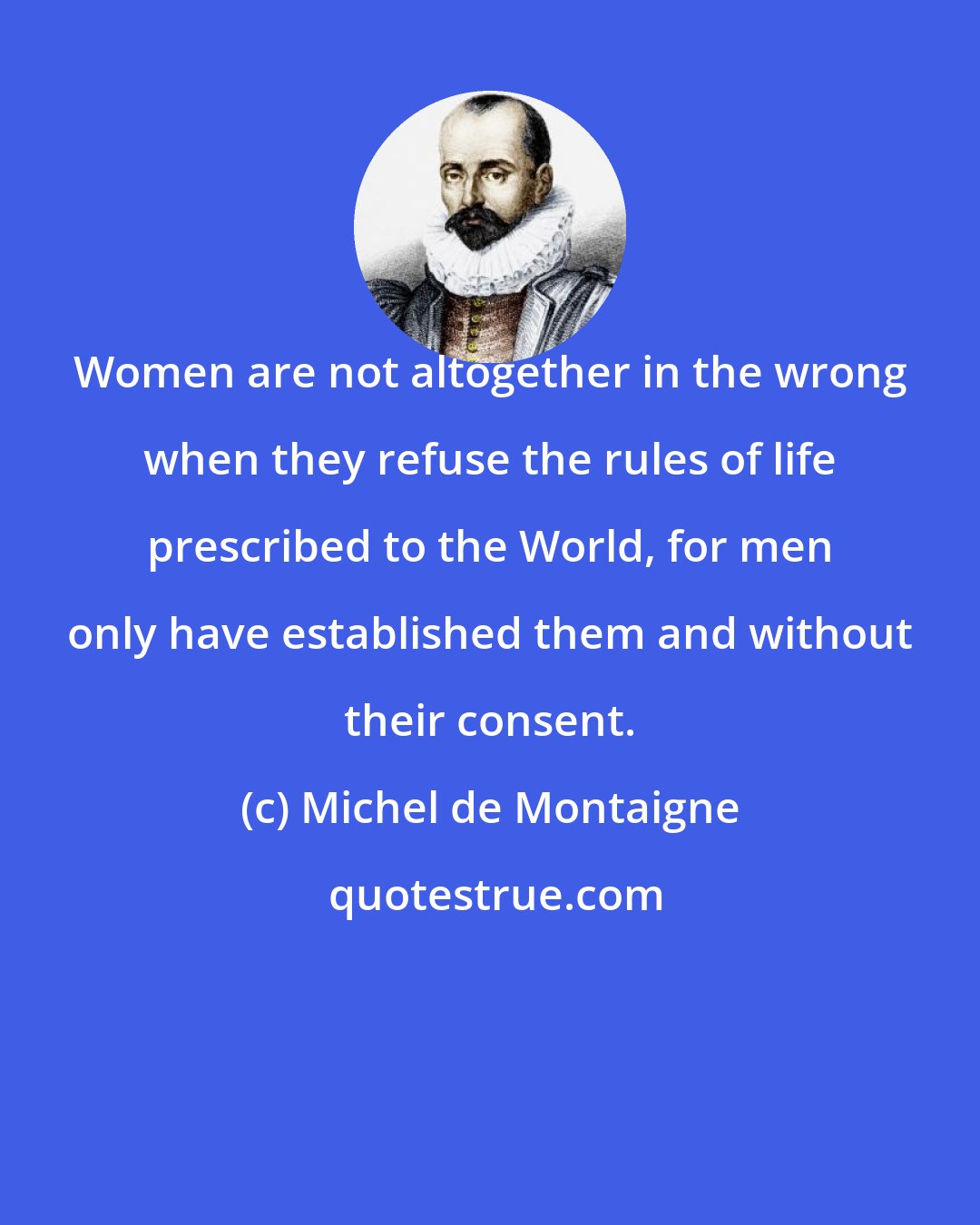 Michel de Montaigne: Women are not altogether in the wrong when they refuse the rules of life prescribed to the World, for men only have established them and without their consent.