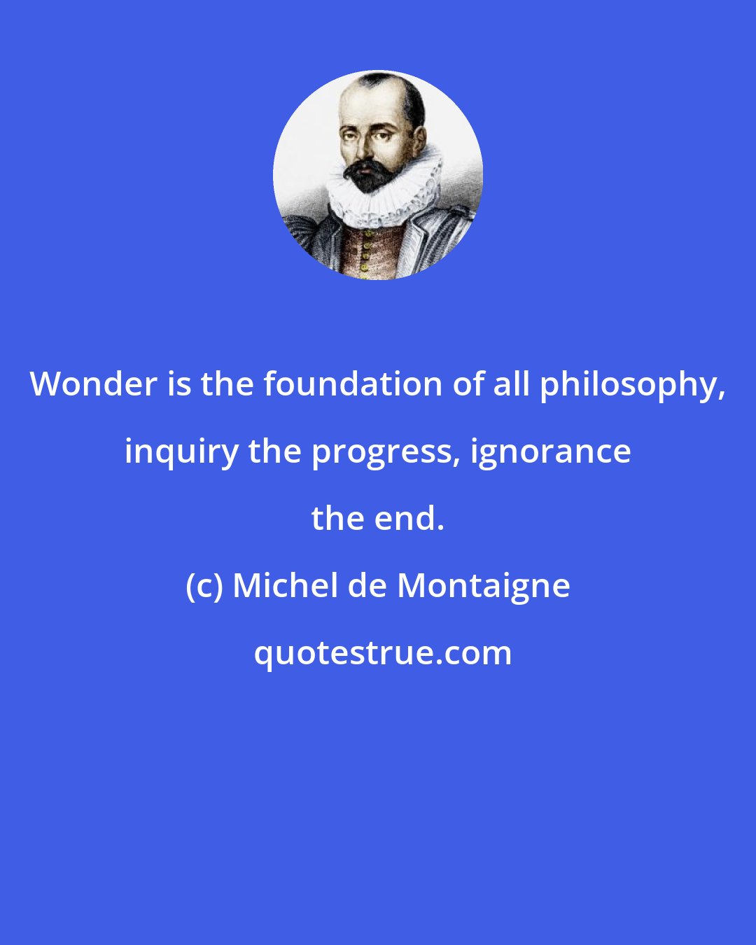 Michel de Montaigne: Wonder is the foundation of all philosophy, inquiry the progress, ignorance the end.