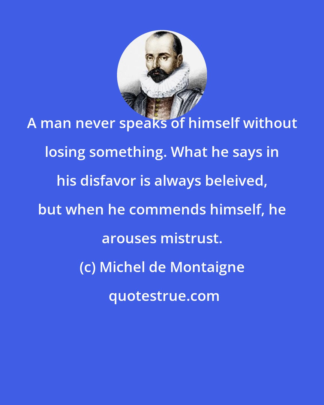 Michel de Montaigne: A man never speaks of himself without losing something. What he says in his disfavor is always beleived, but when he commends himself, he arouses mistrust.