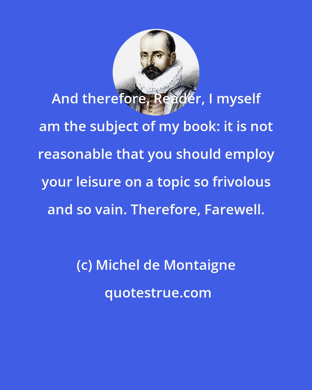 Michel de Montaigne: And therefore, Reader, I myself am the subject of my book: it is not reasonable that you should employ your leisure on a topic so frivolous and so vain. Therefore, Farewell.