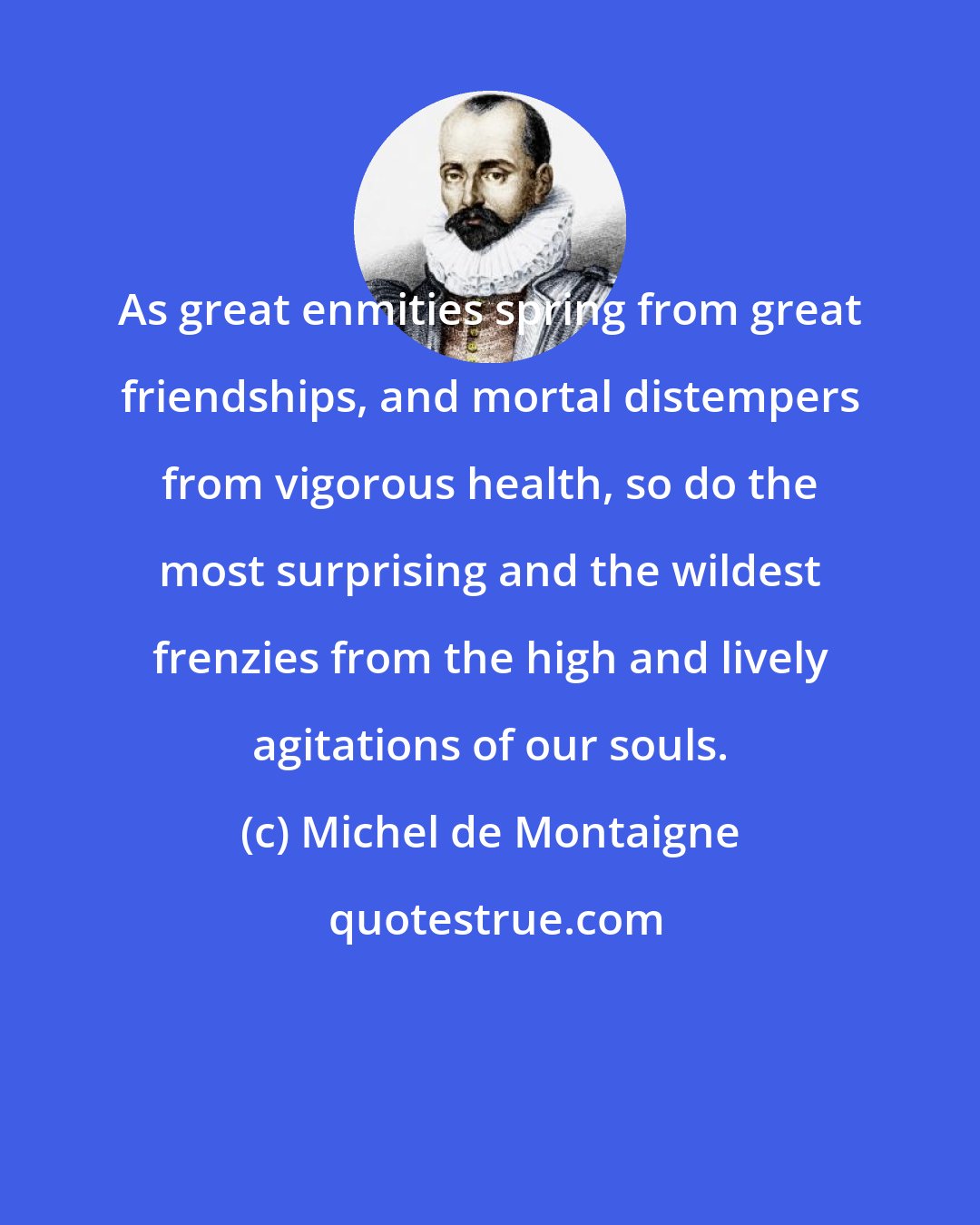 Michel de Montaigne: As great enmities spring from great friendships, and mortal distempers from vigorous health, so do the most surprising and the wildest frenzies from the high and lively agitations of our souls.