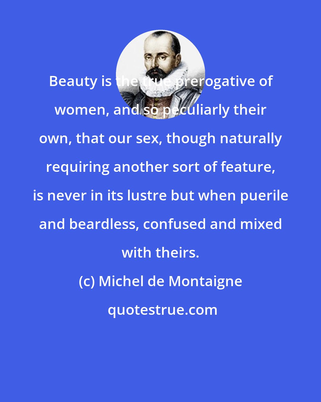 Michel de Montaigne: Beauty is the true prerogative of women, and so peculiarly their own, that our sex, though naturally requiring another sort of feature, is never in its lustre but when puerile and beardless, confused and mixed with theirs.