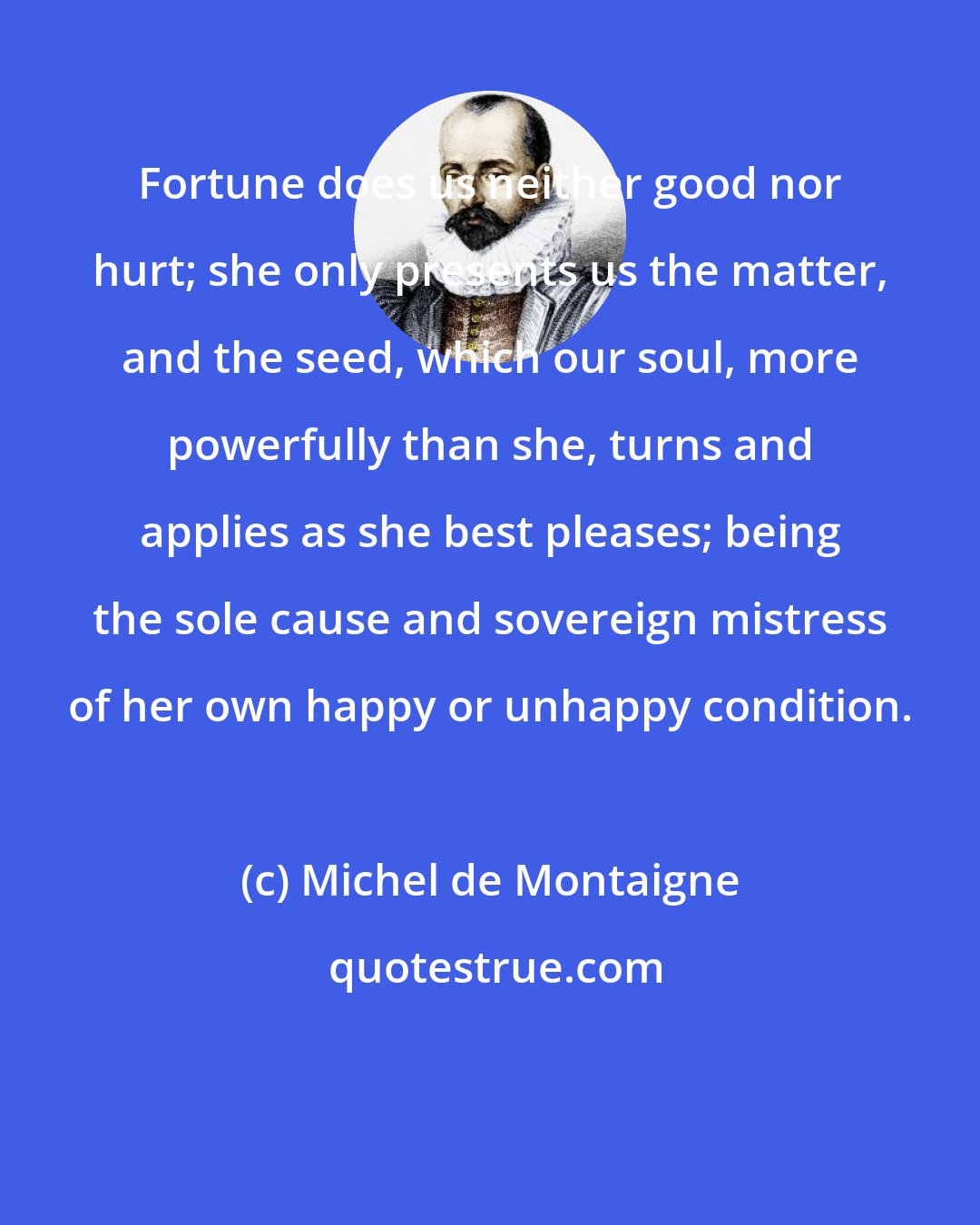 Michel de Montaigne: Fortune does us neither good nor hurt; she only presents us the matter, and the seed, which our soul, more powerfully than she, turns and applies as she best pleases; being the sole cause and sovereign mistress of her own happy or unhappy condition.