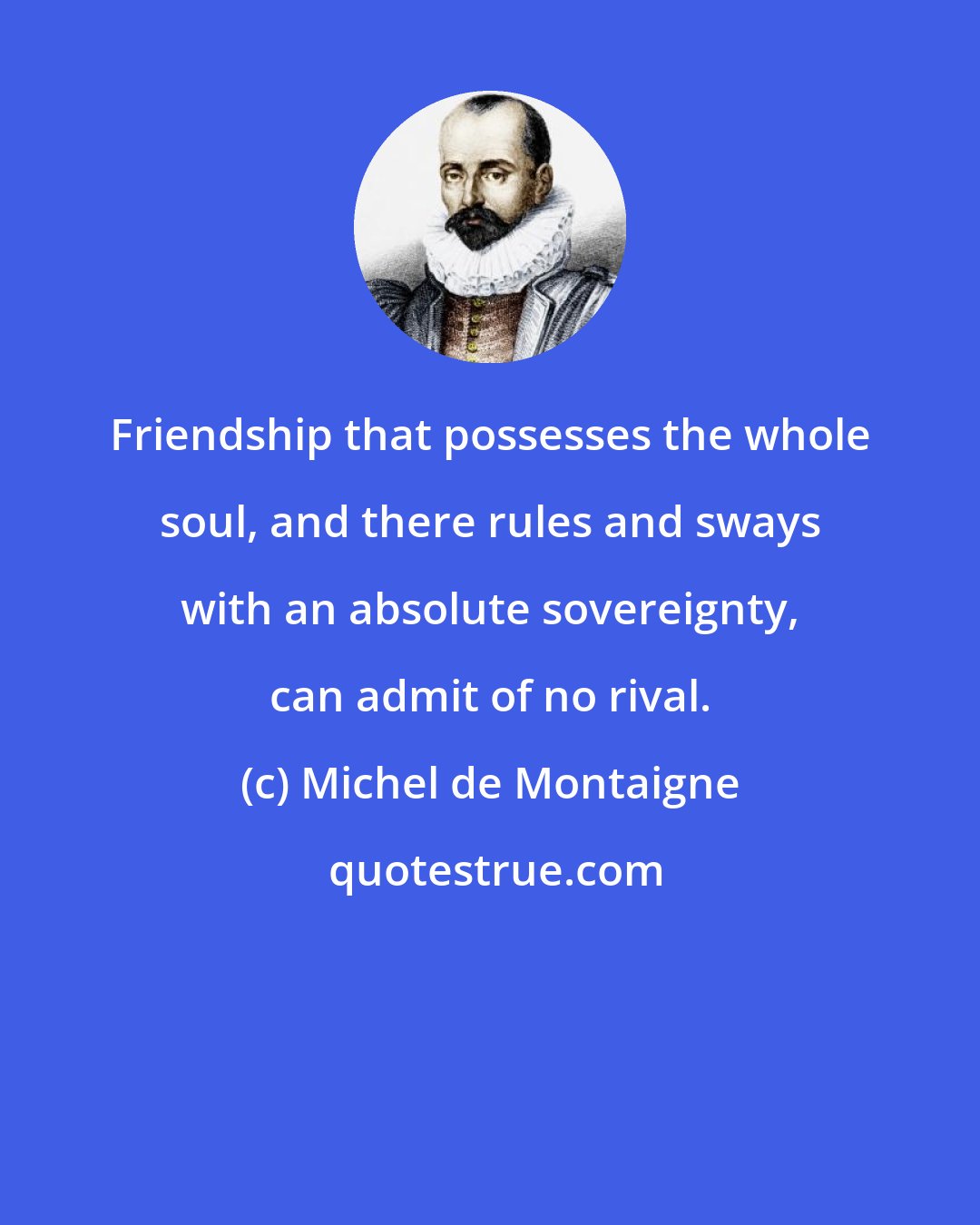 Michel de Montaigne: Friendship that possesses the whole soul, and there rules and sways with an absolute sovereignty, can admit of no rival.