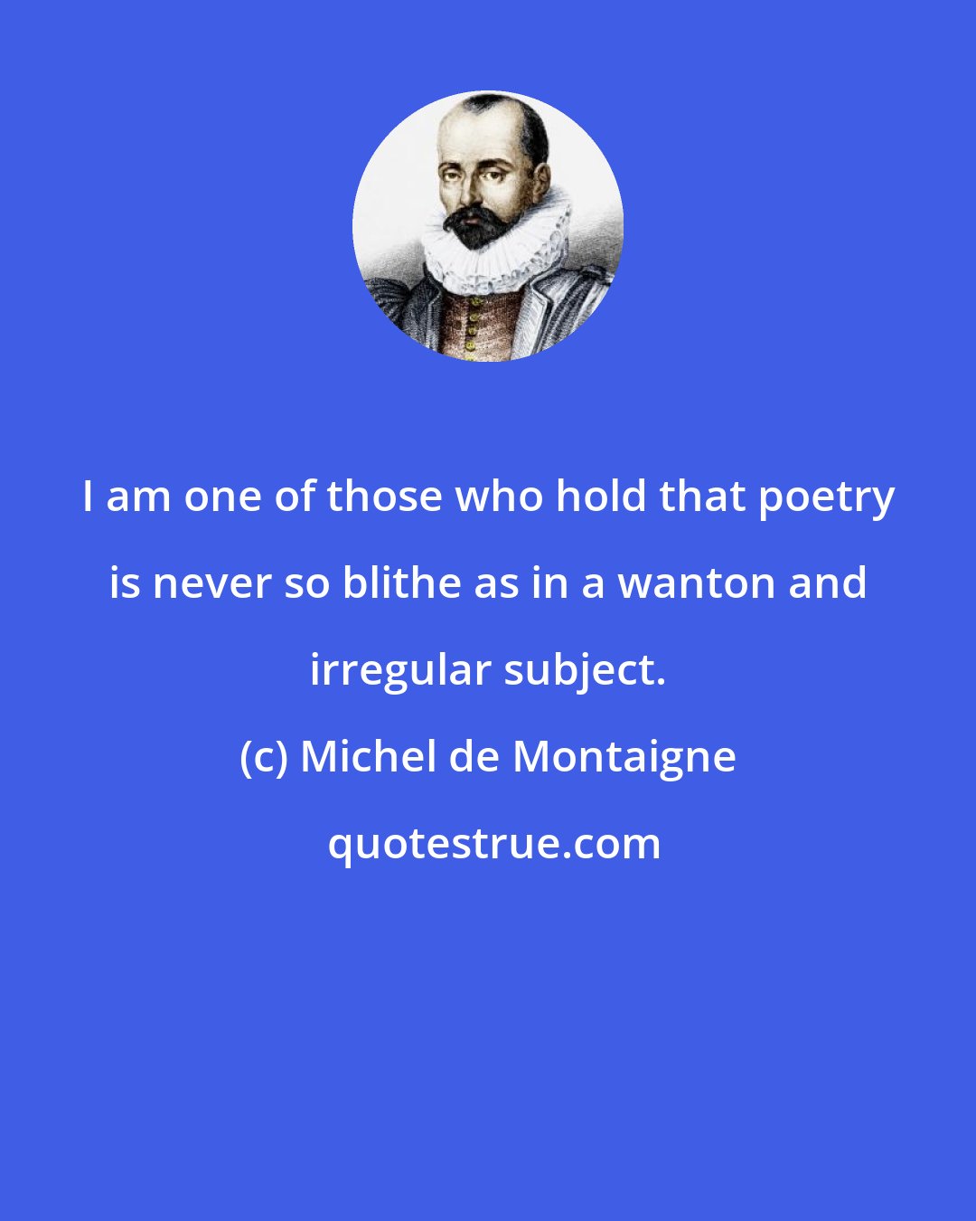 Michel de Montaigne: I am one of those who hold that poetry is never so blithe as in a wanton and irregular subject.