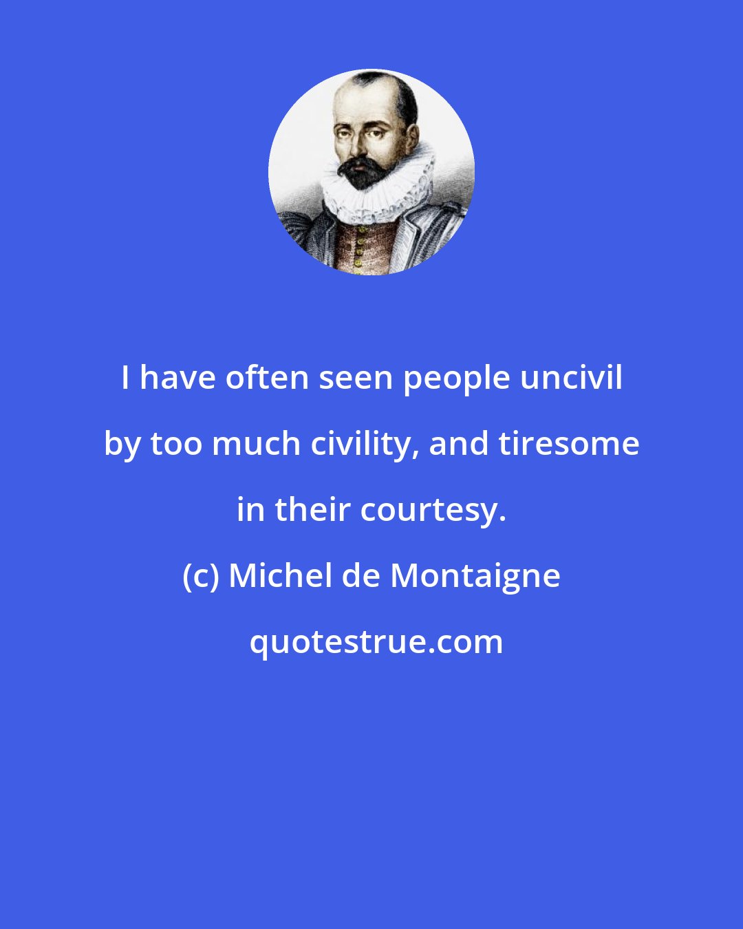 Michel de Montaigne: I have often seen people uncivil by too much civility, and tiresome in their courtesy.