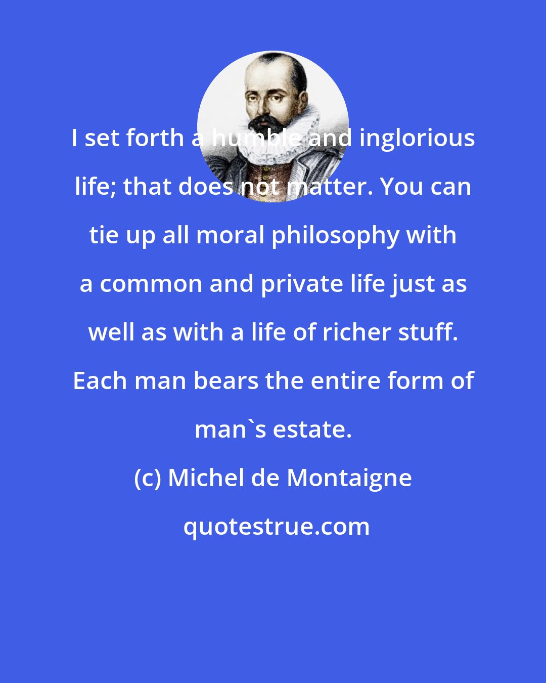 Michel de Montaigne: I set forth a humble and inglorious life; that does not matter. You can tie up all moral philosophy with a common and private life just as well as with a life of richer stuff. Each man bears the entire form of man's estate.