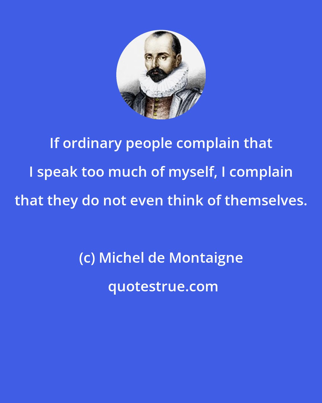 Michel de Montaigne: If ordinary people complain that I speak too much of myself, I complain that they do not even think of themselves.