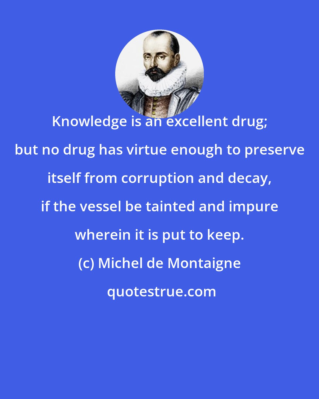 Michel de Montaigne: Knowledge is an excellent drug; but no drug has virtue enough to preserve itself from corruption and decay, if the vessel be tainted and impure wherein it is put to keep.