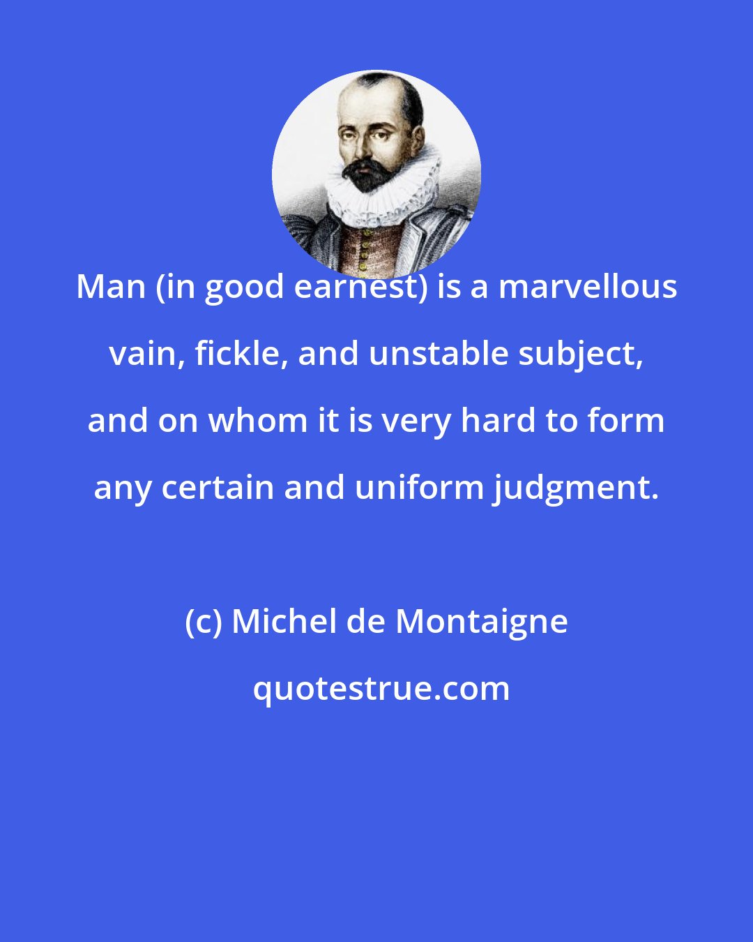 Michel de Montaigne: Man (in good earnest) is a marvellous vain, fickle, and unstable subject, and on whom it is very hard to form any certain and uniform judgment.